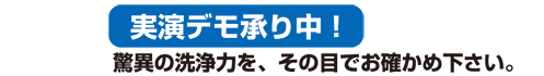 実演デモ承り中！ 驚異の洗浄力を、その目でお確かめ下さい。